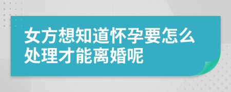 女方想知道怀孕要怎么处理才能离婚呢