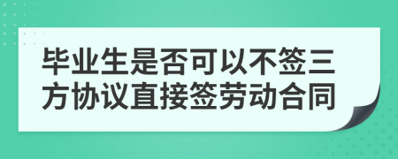 毕业生是否可以不签三方协议直接签劳动合同