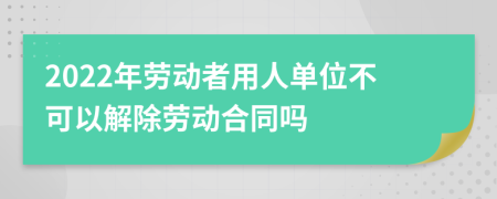 2022年劳动者用人单位不可以解除劳动合同吗