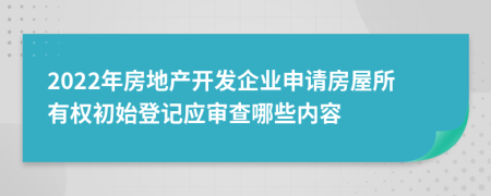 2022年房地产开发企业申请房屋所有权初始登记应审查哪些内容