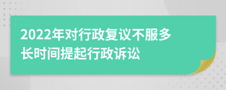 2022年对行政复议不服多长时间提起行政诉讼