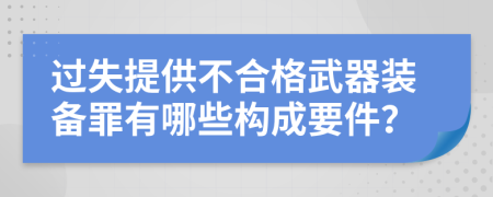 过失提供不合格武器装备罪有哪些构成要件？