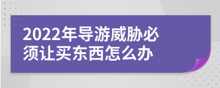 2022年导游威胁必须让买东西怎么办