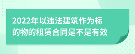 2022年以违法建筑作为标的物的租赁合同是不是有效