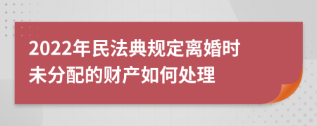 2022年民法典规定离婚时未分配的财产如何处理