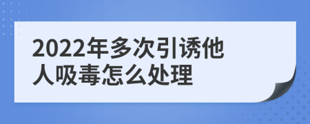 2022年多次引诱他人吸毒怎么处理