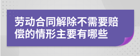 劳动合同解除不需要赔偿的情形主要有哪些