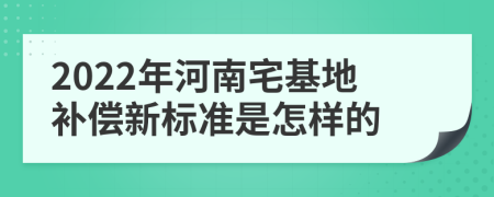2022年河南宅基地补偿新标准是怎样的