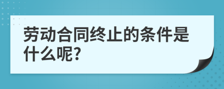 劳动合同终止的条件是什么呢?