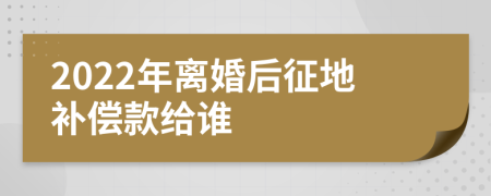 2022年离婚后征地补偿款给谁