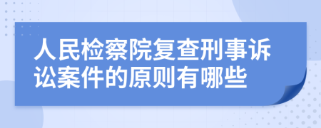 人民检察院复查刑事诉讼案件的原则有哪些