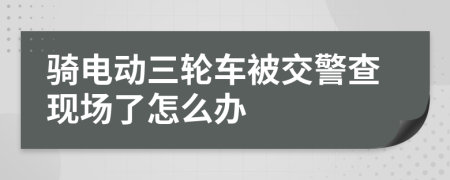 骑电动三轮车被交警查现场了怎么办