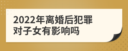 2022年离婚后犯罪对子女有影响吗