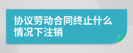 协议劳动合同终止什么情况下注销