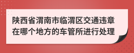 陕西省渭南市临渭区交通违章在哪个地方的车管所进行处理