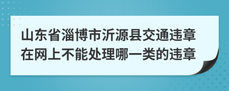 山东省淄博市沂源县交通违章在网上不能处理哪一类的违章