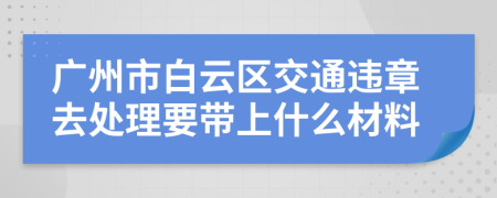 广州市白云区交通违章去处理要带上什么材料