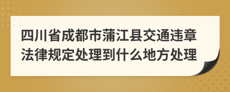 四川省成都市蒲江县交通违章法律规定处理到什么地方处理