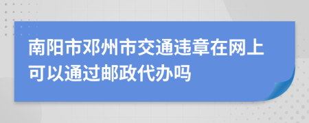 南阳市邓州市交通违章在网上可以通过邮政代办吗