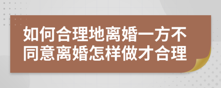 如何合理地离婚一方不同意离婚怎样做才合理