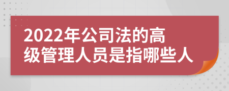 2022年公司法的高级管理人员是指哪些人