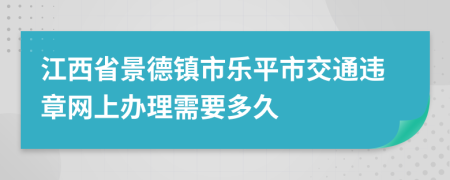 江西省景德镇市乐平市交通违章网上办理需要多久