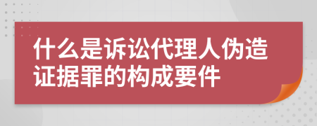 什么是诉讼代理人伪造证据罪的构成要件