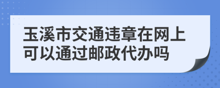 玉溪市交通违章在网上可以通过邮政代办吗