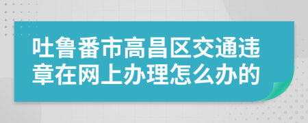 吐鲁番市高昌区交通违章在网上办理怎么办的