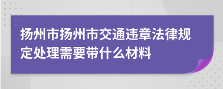 扬州市扬州市交通违章法律规定处理需要带什么材料