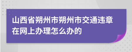 山西省朔州市朔州市交通违章在网上办理怎么办的