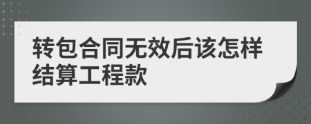 转包合同无效后该怎样结算工程款