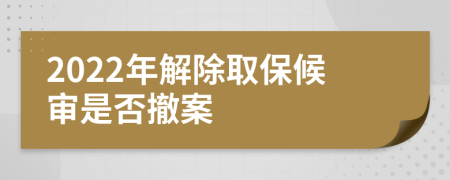 2022年解除取保候审是否撤案