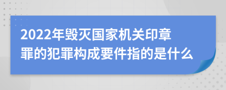 2022年毁灭国家机关印章罪的犯罪构成要件指的是什么