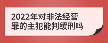 2022年对非法经营罪的主犯能判缓刑吗