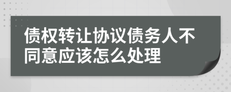 债权转让协议债务人不同意应该怎么处理