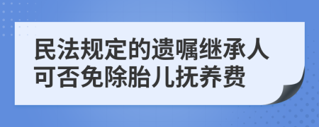 民法规定的遗嘱继承人可否免除胎儿抚养费