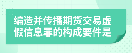 编造并传播期货交易虚假信息罪的构成要件是