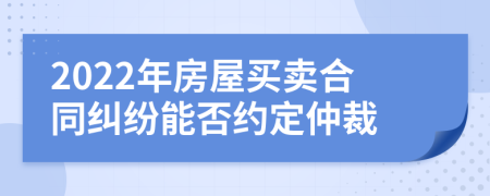 2022年房屋买卖合同纠纷能否约定仲裁