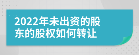 2022年未出资的股东的股权如何转让