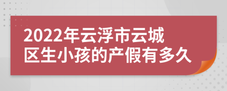 2022年云浮市云城区生小孩的产假有多久