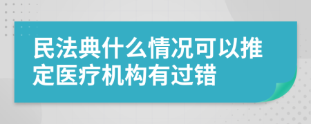 民法典什么情况可以推定医疗机构有过错