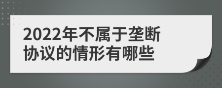 2022年不属于垄断协议的情形有哪些