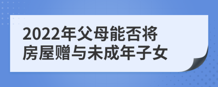 2022年父母能否将房屋赠与未成年子女