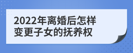 2022年离婚后怎样变更子女的抚养权