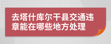 去塔什库尔干县交通违章能在哪些地方处理