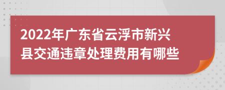 2022年广东省云浮市新兴县交通违章处理费用有哪些