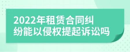 2022年租赁合同纠纷能以侵权提起诉讼吗