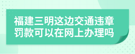 福建三明这边交通违章罚款可以在网上办理吗