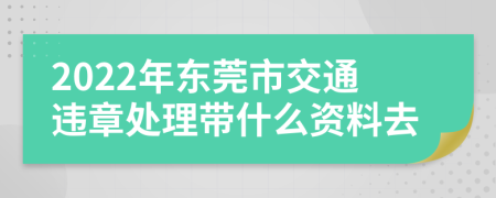 2022年东莞市交通违章处理带什么资料去